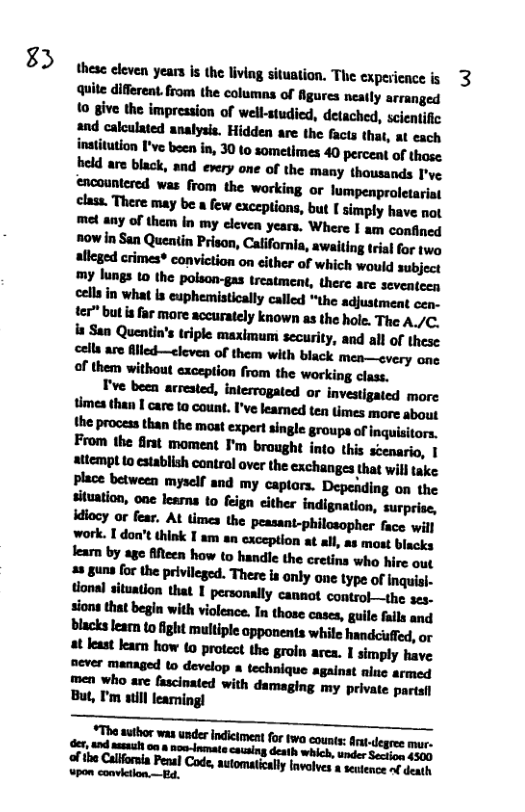 )  these eleven years s the living situation, The expericnce is 3 Quite different. from the columns of figures neatly arranged 10 give the impression of well-studied, detached, scientific and calculated analysis. Hidden are the facts that, at each inatitution I’ve beca in, 30 0 sometimes 40 percent of those held are black, snd every one of the many thousands I’ve encountered was from the working or lumpenproletariat class. There may be a few exceptions, but I simply have not uuyd&unhnydzv-mwhu-lwmlﬂnad mh&nwh?ﬂm,&l&nlmmlulmlhlw crimes® conviction on cither of which would subject  El"imlilwnmumﬂuﬂdyknwn-lluhohﬂum/c hSanmﬂu’lldphnxhlnmmnly.mallofllm cells are lled—cleven of them with black mea—every ane M’Ihun’iﬂmlwhfmmlhemiludm  I’ve been arrested, interrogated or investigated morc ﬂmalmlﬂuwml’wmmﬂmmﬁnm the process than the most expert single groups of inquisitors. From the first moment ’m brought into this scenario, | stempt Lo esablish control over the exchanges that will ke Place between myself and my captors. Depeading on the situation, one leans to feign cither indignation, surprise, idiacy o fear. At times the peasant-philosopher face will  